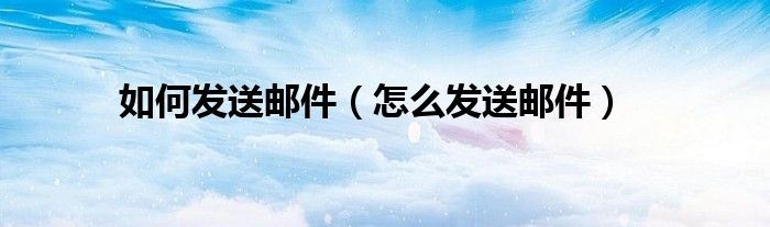 如何发送邮件（怎么发送邮件）