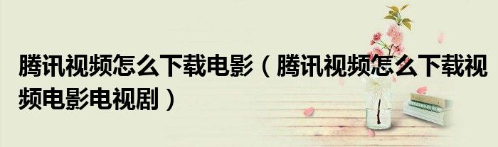 腾讯视频怎么下载电影（腾讯视频怎么下载视频电影电视剧）