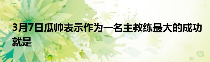 3月7日瓜帅表示作为一名主教练最大的成功就是