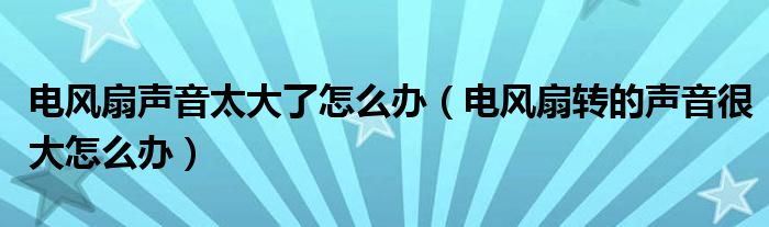电风扇声音太大了怎么办（电风扇转的声音很大怎么办）