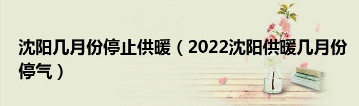 沈阳几月份停止供暖（2022沈阳供暖几月份停气）