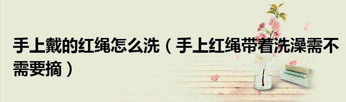 手上戴的红绳怎么洗（手上红绳带着洗澡需不需要摘）