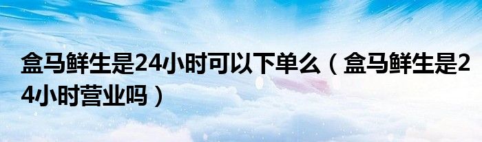 盒马鲜生是24小时可以下单么（盒马鲜生是24小时营业吗）