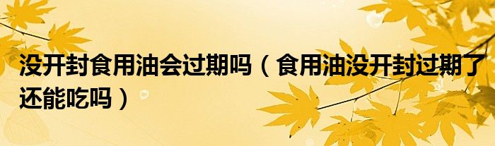 没开封食用油会过期吗（食用油没开封过期了还能吃吗）