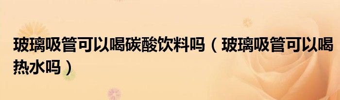 玻璃吸管可以喝碳酸饮料吗（玻璃吸管可以喝热水吗）