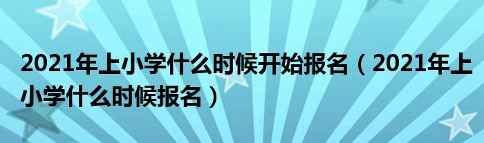 2021年上小学什么时候开始报名（2021年上小学什么时候报名）