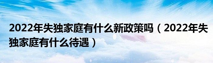 2022年失独家庭有什么新政策吗（2022年失独家庭有什么待遇）