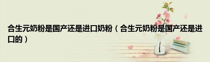 合生元奶粉是国产还是进口奶粉（合生元奶粉是国产还是进口的）