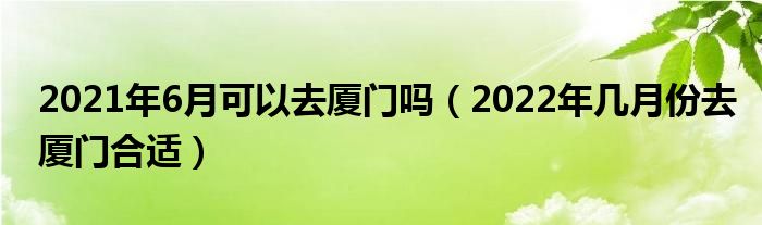 2021年6月可以去厦门吗（2022年几月份去厦门合适）