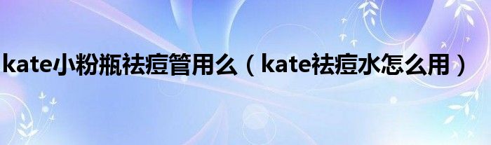 kate小粉瓶祛痘管用么（kate祛痘水怎么用）