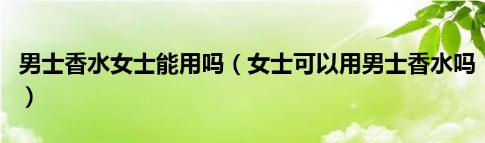 男士香水女士能用吗（女士可以用男士香水吗）