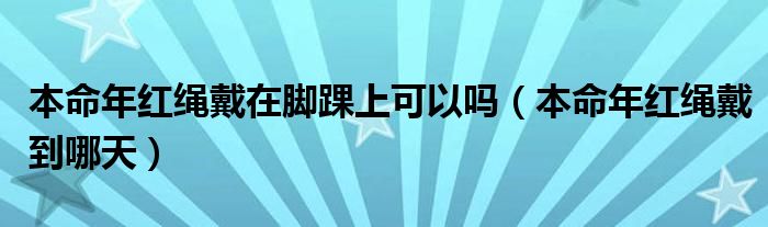本命年红绳戴在脚踝上可以吗（本命年红绳戴到哪天）