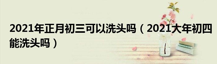 2021年正月初三可以洗头吗（2021大年初四能洗头吗）
