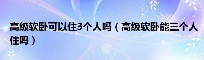 高级软卧可以住3个人吗（高级软卧能三个人住吗）