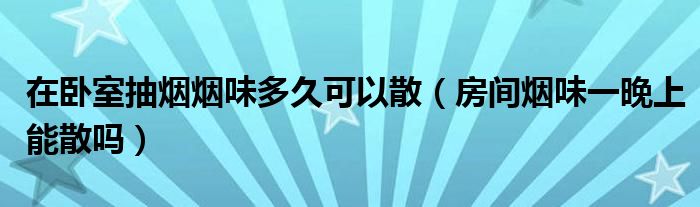 在卧室抽烟烟味多久可以散（房间烟味一晚上能散吗）