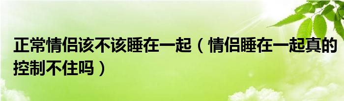 正常情侣该不该睡在一起（情侣睡在一起真的控制不住吗）