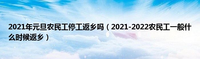 2021年元旦农民工停工返乡吗（2021-2022农民工一般什么时候返乡）
