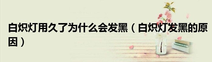 白炽灯用久了为什么会发黑（白炽灯发黑的原因）