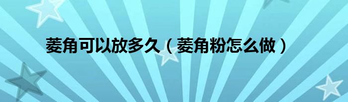 菱角可以放多久（菱角粉怎么做）