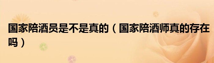 国家陪酒员是不是真的（国家陪酒师真的存在吗）