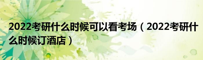 2022考研什么时候可以看考场（2022考研什么时候订酒店）