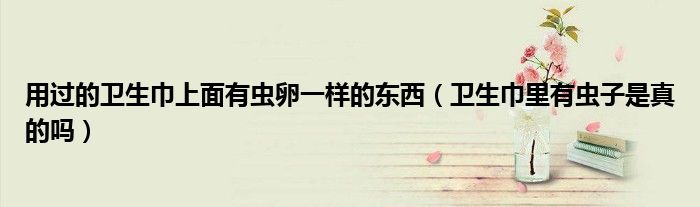 用过的卫生巾上面有虫卵一样的东西（卫生巾里有虫子是真的吗）