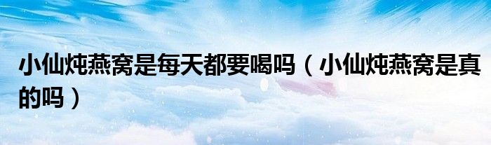 小仙炖燕窝是每天都要喝吗（小仙炖燕窝是真的吗）