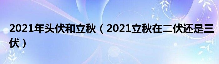 2021年头伏和立秋（2021立秋在二伏还是三伏）