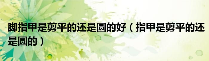 脚指甲是剪平的还是圆的好（指甲是剪平的还是圆的）