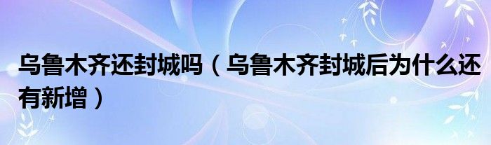 乌鲁木齐还封城吗（乌鲁木齐封城后为什么还有新增）