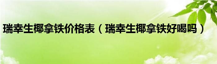 瑞幸生椰拿铁价格表（瑞幸生椰拿铁好喝吗）