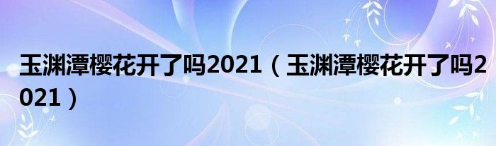 玉渊潭樱花开了吗2021（玉渊潭樱花开了吗2021）