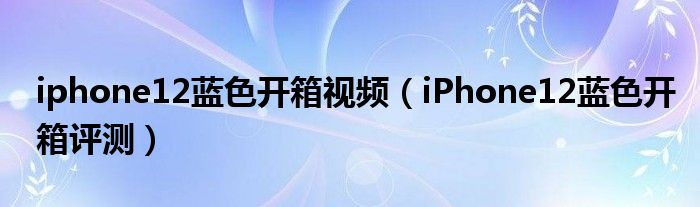 iphone12蓝色开箱视频（iPhone12蓝色开箱评测）