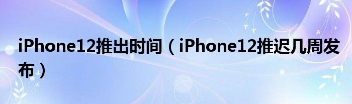 iPhone12推出时间（iPhone12推迟几周发布）