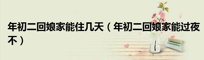 年初二回娘家能住几天（年初二回娘家能过夜不）