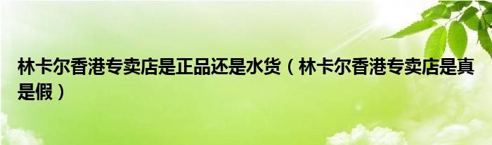 林卡尔香港专卖店是正品还是水货（林卡尔香港专卖店是真是假）