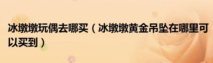 冰墩墩玩偶去哪买（冰墩墩黄金吊坠在哪里可以买到）