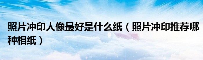 照片冲印人像最好是什么纸（照片冲印推荐哪种相纸）