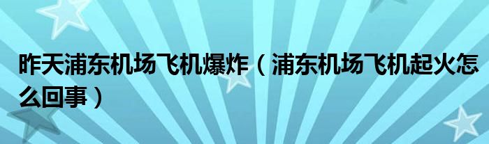 昨天浦东机场飞机爆炸（浦东机场飞机起火怎么回事）