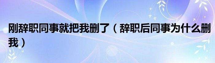 刚辞职同事就把我删了（辞职后同事为什么删我）