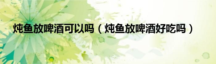 炖鱼放啤酒可以吗（炖鱼放啤酒好吃吗）