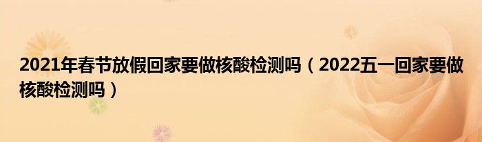 2021年春节放假回家要做核酸检测吗（2022五一回家要做核酸检测吗）