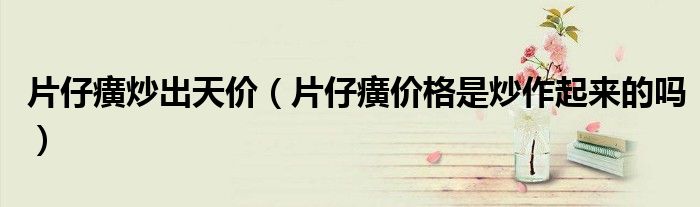 片仔癀炒出天价（片仔癀价格是炒作起来的吗）