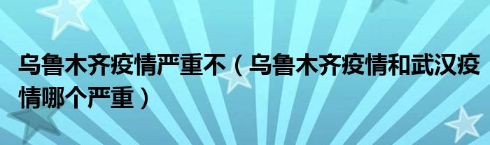 乌鲁木齐疫情严重不（乌鲁木齐疫情和武汉疫情哪个严重）