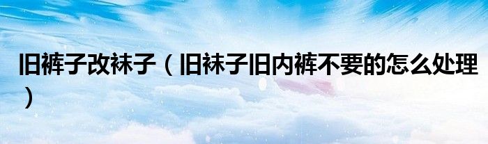 旧裤子改袜子（旧袜子旧内裤不要的怎么处理）