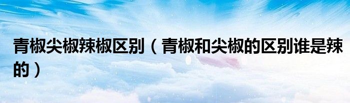 青椒尖椒辣椒区别（青椒和尖椒的区别谁是辣的）