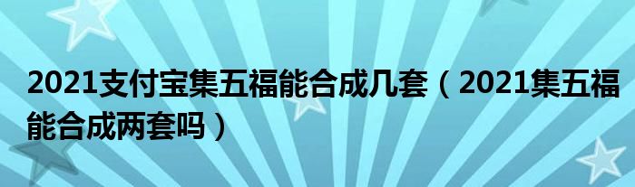 2021支付宝集五福能合成几套（2021集五福能合成两套吗）