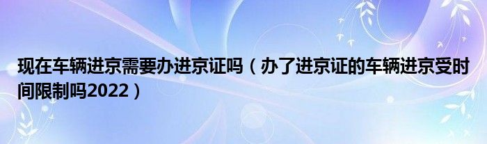 现在车辆进京需要办进京证吗（办了进京证的车辆进京受时间限制吗2022）
