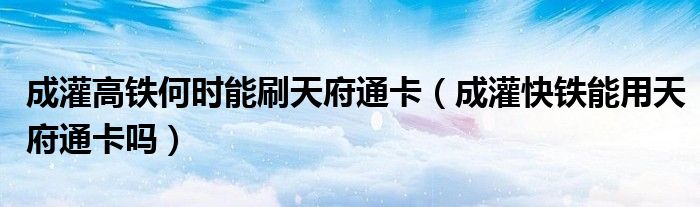 成灌高铁何时能刷天府通卡（成灌快铁能用天府通卡吗）