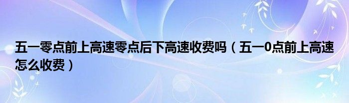 五一零点前上高速零点后下高速收费吗（五一0点前上高速怎么收费）